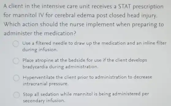 A client in the intensive care unit receives a STAT prescription
for mannitol IV for cerebral edema post closed head injury.
Which action should the nurse implement when preparing to
administer the medication?
Use a filtered needle to draw up the medication and an inline filter
during infusion.
Place atropine at the bedside for use if the client develops
bradycardia during administration.
Hyperventilate the client prior to administration to decrease
intracranial pressure.
Stop all sedation while mannitol is being administered per
secondary infusion.