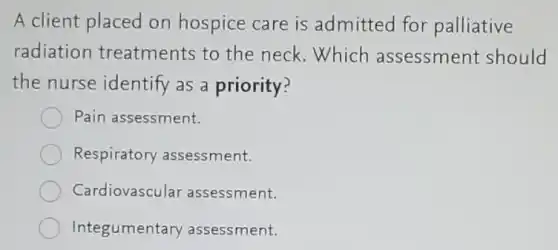A client placed on hospice care is admitted for palliative
radiation treatments to the neck.Which assessment should
the nurse identify as a priority?
Pain assessment.
Respiratory assessment.
Cardiovascula assessment.
Integumentary assessment.
