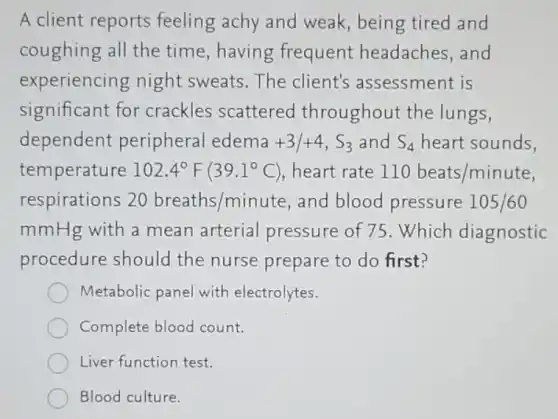 A client reports feeling achy and weak, being tired and
coughing all the time,having frequent headaches, and
experiencing night sweats.The client's assessment is
significant for crackles scattered throughout the lungs,
dependent peripheral edema +3/+4,S_(3) and S_(4) heart sounds,
temperature 102.4^circ F(39.1^circ C) heart rate 110beats/minute
respirations 20breaths/minute and blood pressure 105/60
mmHg with a mean arterial pressure of 75 . Which diagnostic
procedure should the nurse prepare to do first?
Metabolic panel with electrolytes.
Complete blood count.
Liver function test.
Blood culture.