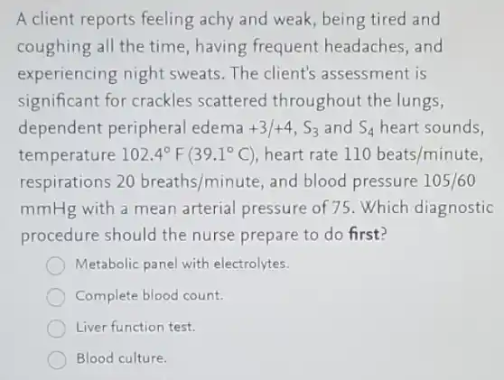 A client reports feeling achy and weak, being tired and
coughing all the time having frequent headaches, and
experiencing night sweats. The client's assessment is
significant for crackles scattered throughout the lungs,
dependent peripheral edema +3/+4,S_(3) and S_(4) heart sounds,
temperature 102.4^circ F(39.1^circ C) heart rate 110beats/minute
respirations 20breaths/minute and blood pressure 105/60
mmHg with a mean arterial pressure of 75. Which diagnostic
procedure should the nurse prepare to do first?
Metabolic panel with electrolytes.
Complete blood count.
Liver function test.
Blood culture.