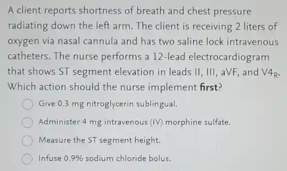 A client reports shortness of breath and chest pressure
radiating down the left arm.The client is receiving 2 liters of
oxygen via nasal cannula and has two saline lock intravenous
catheters.The nurse performs a 12-lead electrocardiogram
that shows ST segment elevation in leads Vert ,Vert vert ,aVF and V4_(R)
Which action should the nurse implement first?
Give 0.3 mg nitroglycerir sublingual.
Administer 4 mg intravenous (IV) morphine sulfate.
Measure the ST segment height.
Infuse 0.9%  sodium chloride bolus.