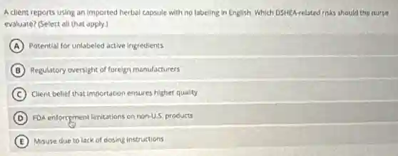 A client reports using an imported herbal capsule with no labeling in English. Which DSHEA-related risks should the nurse
evaluate? (Select all that apply.)
A Potential for unlabeled active ingredients
B Regulatory oversight of foreign manufacturers
C Client belief that importation ensures higher quality
D FDA enforcement limitations on non-U.5, products
E Misuse due to lack of dosing instructions