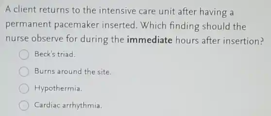 A client returns to the intensive care unit after having a
permanent pacemaker inserted Which finding should the
nurse observe for during the immediate hours after insertion?
Beck's triad.
Burns around the site.
Hypothermia.
Cardiac arrhythmia.