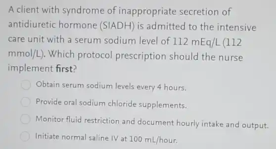 A client with syndrome of inappropriate secretion of
antidiuretic hormone (SIADH) is admitted to the intensive
care unit with a serum sodium level of 112mEq/L(112
mmol/L) . Which protocol prescription should the nurse
implement first?
Obtain serum sodium levels every 4 hours.
Provide oral sodium chloride supplements.
Monitor fluid restriction and document hourly intake and output.
Initiate normal saline IV at
100mL/hour.