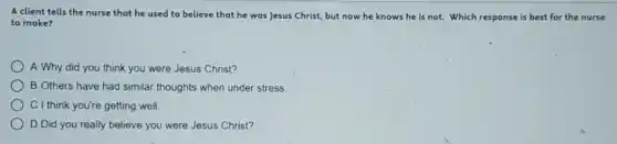 A client tells the nurse that he used to believe that he was Jesus Christ, but now he knows he is not. Which response is best for the nurse
to make?
A Why did you think you were Jesus Christ?
B Others have had similar thoughts when under stress.
C I think you're getting well
) D Did you really believe you were Jesus Christ?