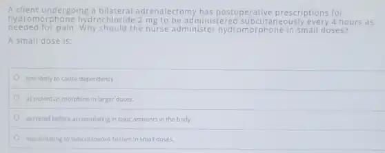 A client undergoing a bilateral adrenalectomy has postoperative prescriptions for
hydrom orphone hydrochlorid 4 hours as
needed for pain .Why should the nurse administer hydromorphone in small doses?
A small dose is:
less likely to cause dependency
as potent as morphine in larger doses.
excreted before accumulating in toxic amounts in the body.
less irritating to subcutaneous tissues in small doses.