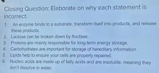 Closing Question:Elaborate on why each statement is
incorrect.
1. An enzyme binds to a substrate, transform itself into products, and release
these products.
2. Lactose can be broken down by fructase.
3. Proteins are mainly responsible for long-term energy storage.
4. Carbohydrates are important for storage of hereditary information.
5. Lipids help to ensure your cells are properly repaired.
6. Nucleic acids are made up of fatty acids and are insoluble meaning they
don't dissolve in water.