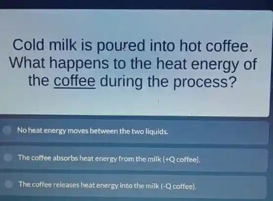 Cold milk is poured into hot coffee.
What happens to the heat energy of
the coffee during the process?
No heat energy moves between the two liquids.
The coffee absorbs heat energy from the milk Ik (+Q coffee). +Q
The coffee releases heat energy into the milk (-Q coffee).