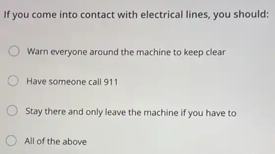 If you come into contact with electrical lines, you should:
Warn everyone around the machine to keep clear
Have someone call 911
Stay there and only leave the machine if you have to
All of the above