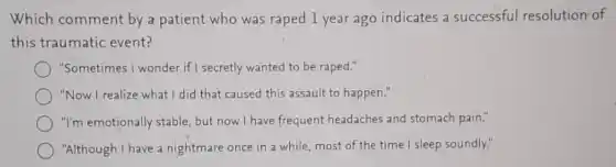 Which comment by a patient who was raped 1 year ago indicates a successful resolution of
this traumatic event?
"Sometimes I wonder if secretly wanted to be raped."
"Now I realize what I did that caused this assault to happen."
"I'm emotionally stable but now I have frequent headaches and stomach pain."
"Although I have a nightmare once in a while, most of the time I sleep soundly."