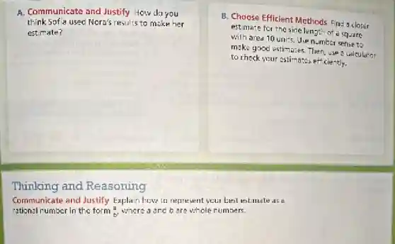 A. Communicate and Justify How do you
think Sofia used Nora's results to make her
estimate?
Thinking and Reasoning
Communicate and Justify Explain how to represent your best estimate as 8
rational number in the form (a)/(b)
where a and 6 are whole numbers.
B. Choose Efficient Methods Find a closer
estimate for the side lengt of a square
with area 10 units.Use number sense to
make good estimates. Then use a calculator
to check your estimates efficiently.