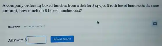 A company orders 14 boxed lunches from a deli for 147.70 If each boxed lunch costs the same
amount, how much do 8 boxed lunches cost?
Answer Attemptiout of
Answer: