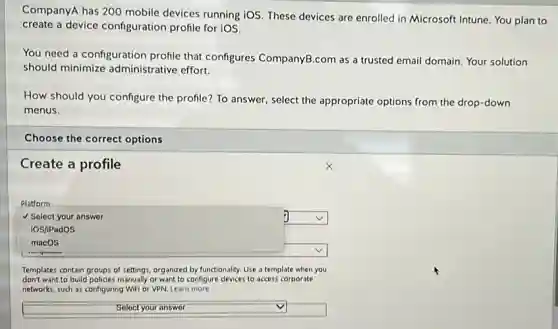 CompanyA has 200 mobile devices running iOS. These devices are enrolled in Microsoft Intune. You plan to
create a device configuration profile for iOS.
You need a configuration profile that configures CompanyB.com as a trusted email domain. Your solution
should minimize administrative effort.
How should you configure the profile? To answer,select the appropriate options from the drop-down
menus.
Choose the correct options
Create a profile
Platform
V Select your answer
square 
iOS/iPadOS
macos
square 
Templates contain groups of settings, organized by functionality. Use a template when you
don't want to build policies manually or want to configure devices to access corporate
networks, such as configuring Wifi or VPN. Learn more
square  v