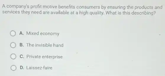 A company's profit motive benefits consumers by ensuring the products and
services they need are available at a high quality. What is this describing?
A. Mixed economy
B. The invisible hand
C. Private enterprise
D. Laissez-faire
