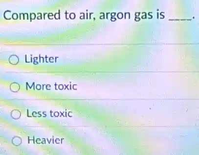 Compared to air,argon gas is __
Lighter
More toxic
Less toxic
Heavier