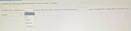 Complete the following statements with the correct words (1 point)
An object that is stationary has
square
energy. When the object is pushed, that energy transfers to square energy. Throughout this energy transfer, the object's total
energy square
no
kinetic
potential