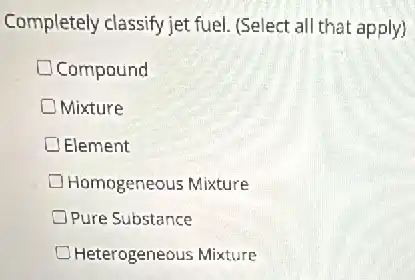 Completely classify jet fuel (Select all that apply)
Compound
Mixture
Element
Homogeneous Mixture
Pure Substance
Heterogeneous Mixture