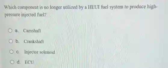 Which component is no longer utilized by a HEUI fuel system to produce high-
pressure injected fuel?
a. Camshaft
b. Crankshaft
c. Injector solenoid
d. ECU