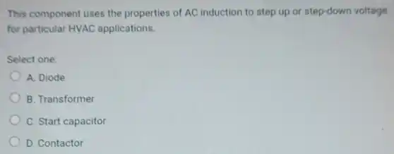 This component uses the properties of AC induction to step up or step-down voltage
for particular HVAC applications.
Select one:
A. Diode
B. Transformer
C. Start capacitor
D. Contactor