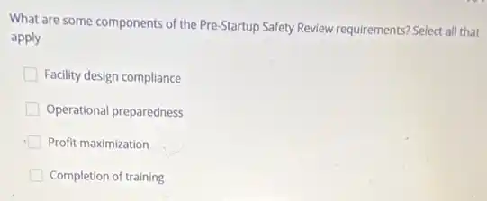 What are some components of the Pre-Startup Safety Review requirements? Select all that
apply
Facility design compliance
Operational preparedness
Profit maximization
Completion of training
