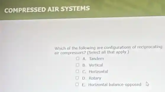COMPRESSED AIR SYSTEMS
Which of the following are configurations of reciprocating
air compressors? (Select all that apply.)
A. Tandem
B. Vertical
C. Horizontal
D. Rotary
E. Horizontal balance-opposed
