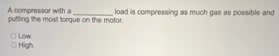 A compressor with a __ load is compressing as much gas as possible and
putting the most torque on the motor.
Low.
High.