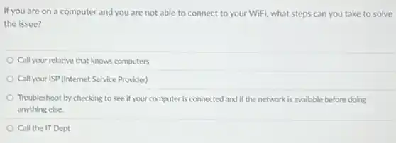 If you are on a computer and you are not able to connect to your WiFi, what steps can you take to solve
the issue?
Call your relative that knows computers
Call your ISP (Internet Service Provider)
Troubleshoot by checking to see if your computer is connected and if the network is available before doing
anything else.
Call the IT Dept