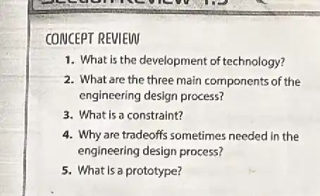 CONCEPT REVIEW
1. What is the development of technology?
2. What are the three main components of the
engineering design process?
3. What is a constraint?
4. Why are tradeoffs sometimes needed in the
engineering design process?
5. What is a prototype?