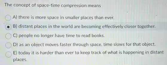 The concept of space-time compression means
A) there is more space in smaller places than ever.
B) distant places in the world are becoming effectively closer together.
C) people no longer have time to read books.
D) as an object moves faster through space, time slows for that object.
E) today it is harder than ever to keep track of what is happening in distant
places.
