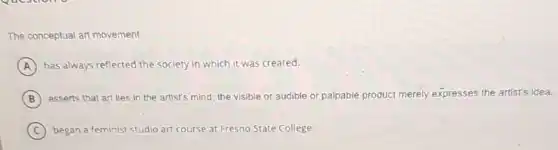 The conceptual art movement:
A has always reflected the society in which it was created.
B asserts that art lies in the artist's mind the visible or audible or palpable product merely expresses the artist's idea.
C began a feminist studio art course at Fresno State College.