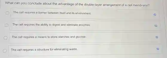 What can you conclude about the advantage of the double-layer arrangement of a cell membrane?
The cell requires a barrier between itself and its environment.
The cell requires the ability to digest and eliminate enzymes.
The cell requires a means to store starches and glucose.
The cell requires a structure for eliminating waste.