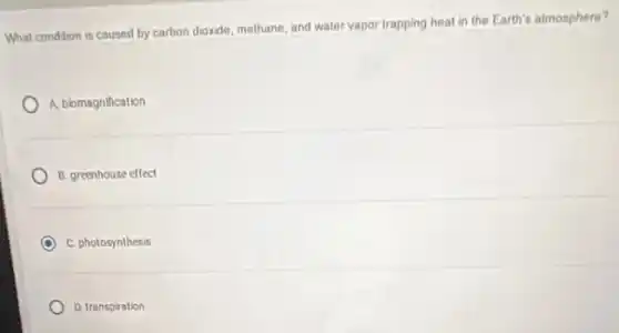 What condition is caused by carbon dioxide, methane and water vapor trapping heat in the Earth's atmosphere?
A. biomagnification
B. greenhouse effect
C. photosynthesis
D. transpiration