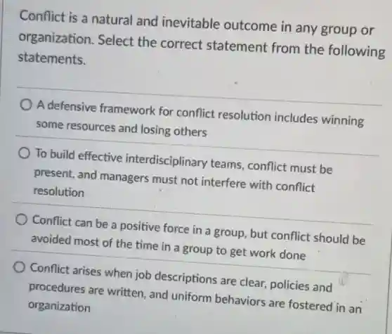 Conflict is a natural and inevitable outcome in any group or
organization. Select the correct statement from the following
statements.
A defensive framework for conflict resolution includes winning
some resources and losing others
To build effective interdisciplinary teams.conflict must be
present, and managers must not interfere with conflict
resolution
Conflict can be a positive force in a group, but conflict should be
avoided most of the time in a group to get work done
Conflict arises when job descriptions are clear.policies and
procedures are written , and uniform behaviors are fostered in an
organization