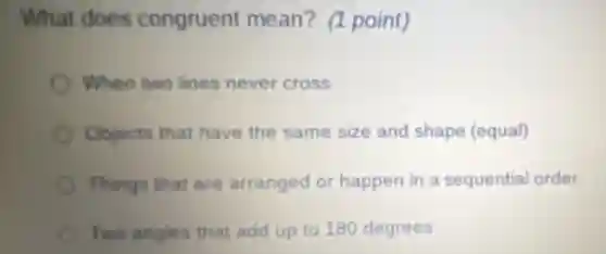 What does congruent mean? (1 point)
When two lines never cross
Objects that have the same size and shape (equal)
Things that are arranged or happen in a sequential order
Two angles that add up to 180 degrees