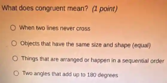 What does congruent mean?(1 point)
When two lines never cross
Objects that have the same size and shape (equal)
Things that are arranged or happen in a sequential order
Two angles that add up to 180 degrees
