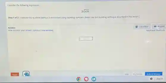 Consider the following expression.
Step 1 of 2: Estimate the quotient (without a remainder) using rounding numbers. (Note: Use the rounding technique described in this lesson.)
Answer
How to enter your answer (opens in new window)
square