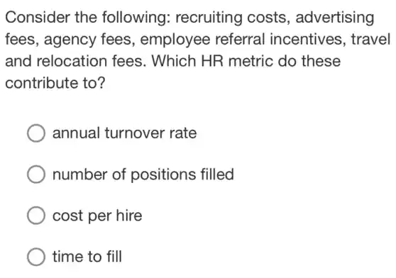 Consider the following:recruiting costs , advertising
fees, agency fees, employee referral incentives, travel
and relocation fees. Which HR metric do these
contribute to?
annual turnover rate
number of positions filled
cost per hire
time to fill