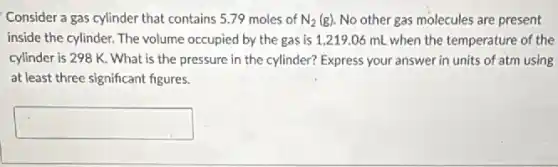 Consider a gas cylinder that contains 5.79 moles of N_(2)(g) No other gas molecules are present
inside the cylinder. The volume occupied by the gas is 1,219.06 mL when the temperature of the
cylinder is 298 K What is the pressure in the cylinder? Express your answer in units of atm using
at least three significant figures.
square