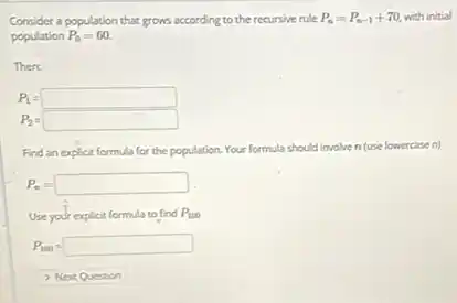 Consider a population that grows according to the recursive rule P_(n)=P_(n-1)+70 with initial
population P_(0)=60.
Then
P_(1)=square 
P_(2)=square 
Find an explicit formula for the population. Your formula should involve ven (use lowercasen)
P_(n)=square 
Use your explicit formula to find P_(100)
P_(100)=square