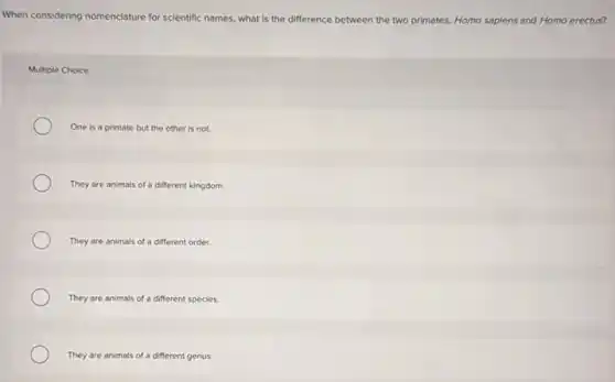 When considering nomenclature for scientific names, what is the difference between the two primates, Homo sapiens and Homo erectus?
Multiple Choice
One is a primate but the other is not.
They are animals of a different kingdom.
They are animals of a different order.
They are animals of a different species.
They are animals of a different genus.
