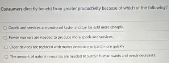 Consumers directly benefit from greater productivity because of which of the following?
Goods and services are produced faster and can be sold more cheaply.
Fewer workers are needed to produce more goods and services.
Older devices are replaced with newer versions more and more quickly
The amount of natural resources are needed to sustain human wants and needs decreases.