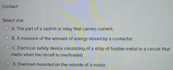 Contact
Select one:
A. The part of a switch or relay that carries current.
B. A measure of the amount of energy stored by a contactor.
C. Electrical safety device consisting of a strip of fusible metal in a circuit that
melts when the circuit is overloaded.
D. Overload mounted on the outside of a motor.