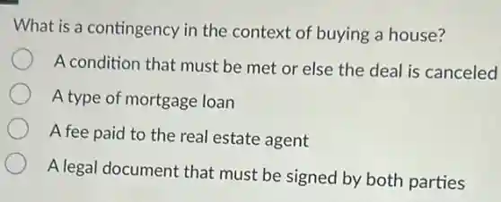 What is a contingency in the context of buying a house?
A condition that must be met or else the deal is canceled
A type of mortgage loan
A fee paid to the real estate agent
A legal document that must be signed by both parties