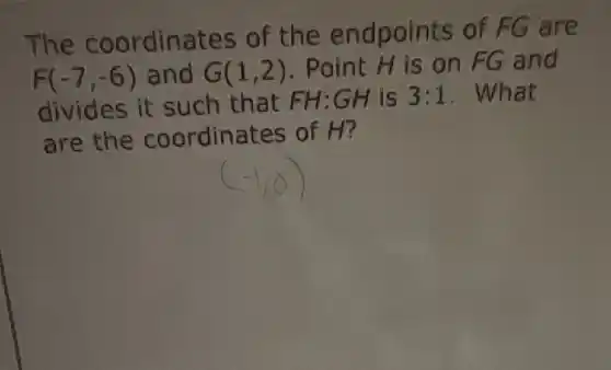 The coordinates of the endpoints of FG are
F(-7,-6) and G(1,2)
. Point H is on FG and
divides it such that FH:GH is 3:1 . What
are the coordinates of H?