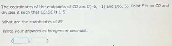 The coordinates of the endpoints of overline (CD) are C(-6,-1) and D(6,5) Point E is on overline (CD) and
divides it such that CE:DE is 1:5
What are the coordinates of E?
Write your answers as integers or decimals.
(square ,square )