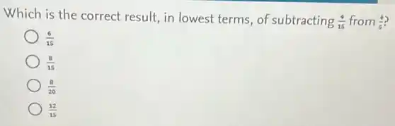 Which is the correct result, in lowest terms, of subtracting (4)/(15) from (4)/(5)
(6)/(15)
(8)/(15)
(8)/(20)
(12)/(15)