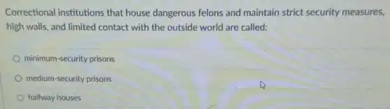 Correctional institutions that house dangerous felons and maintain strict security measures,
high walls, and limited contact with the outside world are called:
minimum-security prisons
medium-security prisons
halfway houses