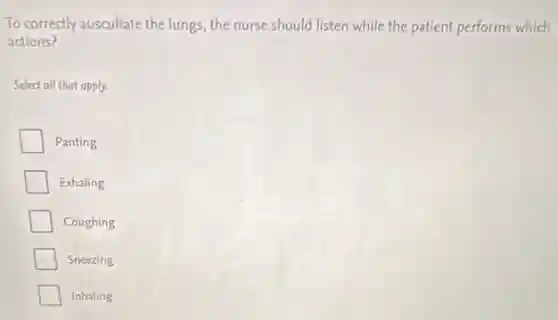 To correctly auscultate the lungs, the nurse should listen while the patient performs which
actions?
Select all that apply.
Panting
Exhaling
Coughing
Sneezing
Inhaling
