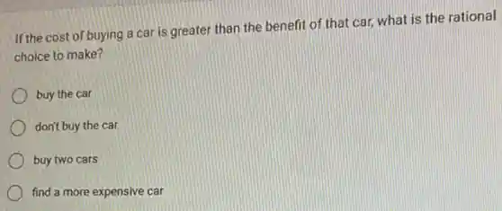 If the cost of buying a car is greater than the benefit of that car, what is the rational
choice to make?
buy the car
don't buy the car
buy two cars
find a more expensive car