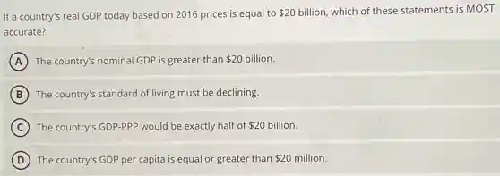 If a country's real GDP today based on 2016 prices is equal to 20 billion, which of these statements is MOST
accurate?
A The country's nominal GDP is greater than 20 billion.
B The country's standard of living must be declining.
C The country's GDP-PPP would be exactly half of 20 billion.
D The country's GDP per capita is equal or greater than 20 million.